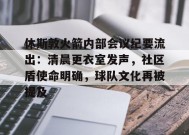 休斯敦火箭内部会议纪要流出：清晨更衣室发声，社区盾使命明确，球队文化再被提及的简单介绍-九游会网址