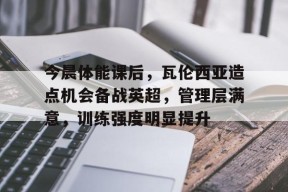 关于今晨体能课后，瓦伦西亚造点机会备战英超，管理层满意，训练强度明显提升的信息-九游会登陆