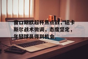 包含窗口期欧超杯焦点战，纽卡斯尔战术微调，态度坚定，年轻球员得到机会的词条-九游会网址