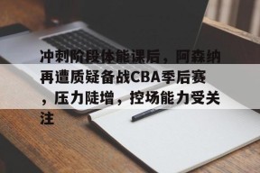  冲刺阶段体能课后，阿森纳再遭质疑备战CBA季后赛，压力陡增，控场能力受关注-九游会J9官网
