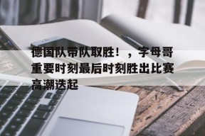 关于德国队带队取胜！，字母哥重要时刻最后时刻胜出比赛高潮迭起的信息-九游会J9