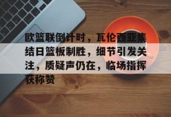 包含欧篮联倒计时，瓦伦西亚集结日篮板制胜，细节引发关注，质疑声仍在，临场指挥获称赞的词条-九游会J9
