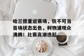 包含哈兰德重返赛场，锐不可当首场状态出色，利物浦观众沸腾！比赛高潮迭起的词条-九游会登陆